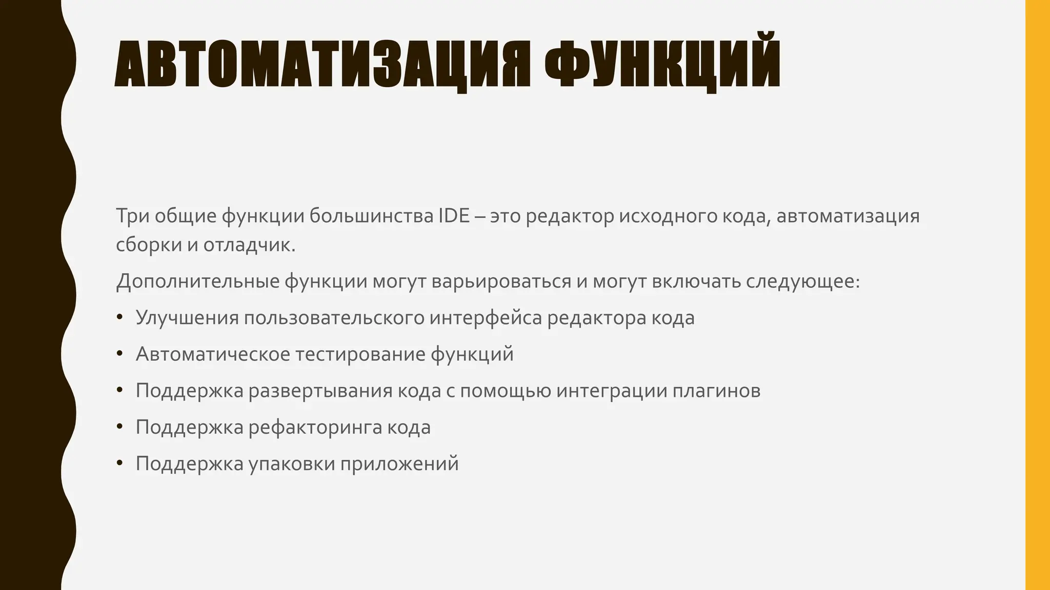 АВТОМАТИЗАЦИЯ ФУНКЦИЙ
Три общие функции большинства IDE – это редактор исходного кода, автоматизация
сборки и отладчик.
Дополнительные функции могут варьироваться и могут включать следующее:
• Улучшения пользовательского интерфейса редактора кода
• Автоматическое тестирование функций
• Поддержка развертывания кода с помощью интеграции плагинов
• Поддержка рефакторинга кода
• Поддержка упаковки приложений
 