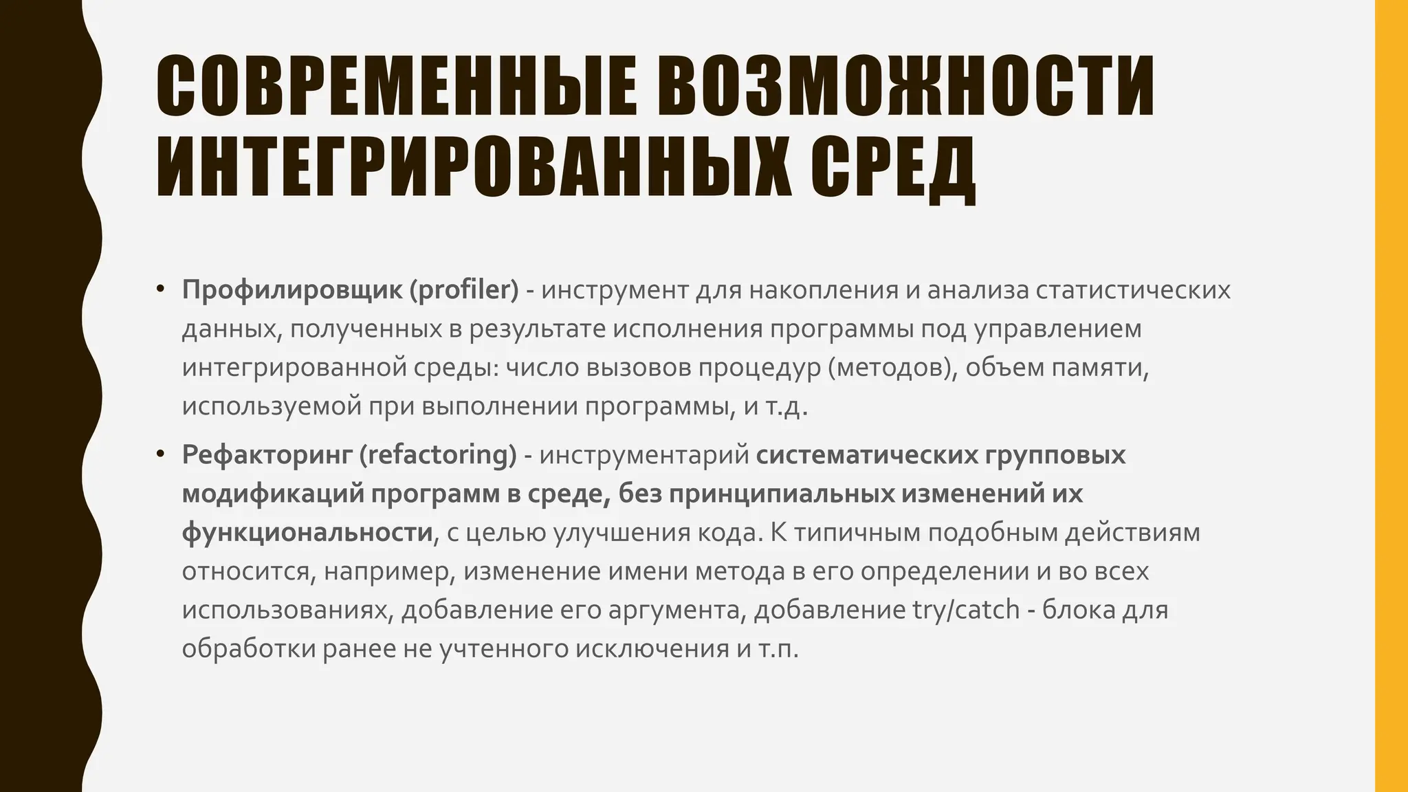СОВРЕМЕННЫЕ ВОЗМОЖНОСТИ
ИНТЕГРИРОВАННЫХ СРЕД
• Профилировщик (profiler) - инструмент для накопления и анализа статистических
данных, полученных в результате исполнения программы под управлением
интегрированной среды: число вызовов процедур (методов), объем памяти,
используемой при выполнении программы, и т.д.
• Рефакторинг (refactoring) - инструментарий систематических групповых
модификаций программ в среде, без принципиальных изменений их
функциональности, с целью улучшения кода. К типичным подобным действиям
относится, например, изменение имени метода в его определении и во всех
использованиях, добавление его аргумента, добавление try/catch - блока для
обработки ранее не учтенного исключения и т.п.
 
