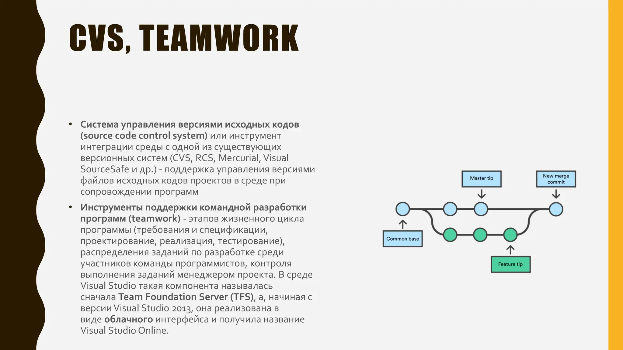 CVS, TEAMWORK
• Система управления версиями исходных кодов
(source code control system) или инструмент
интеграции среды с одной из существующих
версионных систем (CVS, RCS, Mercurial,Visual
SourceSafe и др.) - поддержка управления версиями
файлов исходных кодов проектов в среде при
сопровождении программ
• Инструменты поддержки командной разработки
программ (teamwork) - этапов жизненного цикла
программы (требования и спецификации,
проектирование, реализация, тестирование),
распределения заданий по разработке среди
участников команды программистов, контроля
выполнения заданий менеджером проекта. В среде
Visual Studio такая компонента называлась
сначала Team Foundation Server (TFS), а, начиная с
версииVisual Studio 2013, она реализована в
виде облачного интерфейса и получила название
Visual Studio Online.
 