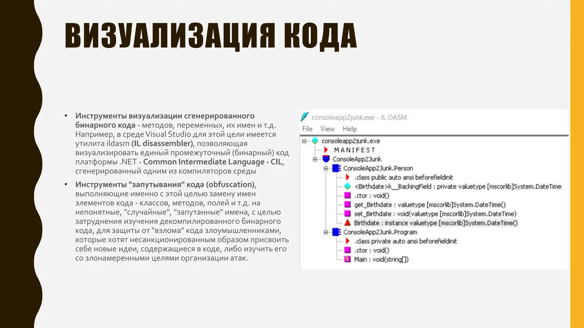 ВИЗУАЛИЗАЦИЯ КОДА
• Инструменты визуализации сгенерированного
бинарного кода - методов, переменных, их имен и т.д.
Например, в средеVisual Studio для этой цели имеется
утилита ildasm (IL disassembler), позволяющая
визуализировать единый промежуточный (бинарный) код
платформы .NET - Common Intermediate Language - CIL,
сгенерированный одним из компиляторов среды
• Инструменты "запутывания" кода (obfuscation),
выполняющие именно с этой целью замену имен
элементов кода - классов, методов, полей и т.д. на
непонятные, "случайные", "запутанные" имена, с целью
затруднения изучения декомпилированного бинарного
кода, для защиты от "взлома" кода злоумышленниками,
которые хотят несанкционированным образом присвоить
себе новые идеи, содержащиеся в коде, либо изучить его
со злонамеренными целями организации атак.
 