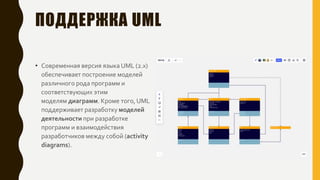 ПОДДЕРЖКА UML
• Современная версия языка UML (2.x)
обеспечивает построение моделей
различного рода программ и
соответствующих этим
моделям диаграмм. Кроме того, UML
поддерживает разработку моделей
деятельности при разработке
программ и взаимодействия
разработчиков между собой (activity
diagrams).
 