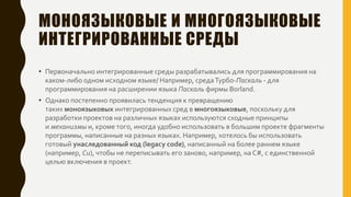 МОНОЯЗЫКОВЫЕ И МНОГОЯЗЫКОВЫЕ
ИНТЕГРИРОВАННЫЕ СРЕДЫ
• Первоначально интегрированные среды разрабатывались для программирования на
каком-либо одном исходном языке/ Например, средаТурбо-Паскаль - для
программирования на расширении языка Паскаль фирмы Borland.
• Однако постепенно проявилась тенденция к превращению
таких моноязыковых интегрированных сред в многоязыковые, поскольку для
разработки проектов на различных языках используются сходные принципы
и механизмы и, кроме того, иногда удобно использовать в большим проекте фрагменты
программы, написанные на разных языках. Например, хотелось бы использовать
готовый унаследованный код (legacy code), написанный на более раннем языке
(например, Си), чтобы не переписывать его заново, например, на C#, с единственной
целью включения в проект.
 