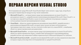ПЕРВАЯ ВЕРСИЯ VISUAL STUDIO
Интегрированная среда Microsoft Visual Studio берет свое начало с 1995 года, когда была
выпущена первая версия продукта под таким названием.
• MicrosoftVisual C++ - интерактивная среда программирования на языкеVisual C++,
расширении языка C++, разработанном и реализованном фирмой Microsoft. ЯзыкVisual C++ в
составе всех версийVisual Studio и ныне остается наиболее популярным и широко
используемым языком программирования в мире;
• Visual Basic - объектно-ориентированное расширение языка BASIC, разработанное и
реализованное фирмой Microsoft, которое сразу начало активно использоваться
программистами всего мира, так как сочетало в себе простоту языка BASIC с новейшими
объектно-ориентированными расширениями.
• MicrosoftVisual FoxPro - интерактивная среда программирования на языкеVisual FoxPro -
объектно-ориентированном языке с элементами процедурного программирования,
разработанном под названием FoxBase первоначально небольшой фирмой Fox Software.
• MicrosoftVisual SourceSafe - разработанная фирмой Microsoft система управления версиями
исходных кодов, впоследствии интегрированная со средойVisual Studio.
 