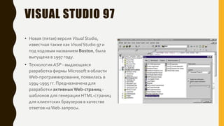 VISUAL STUDIO 97
• Новая (пятая) версия Visual Studio,
известная также как Visual Studio 97 и
под кодовым названием Boston, была
выпущена в 1997 году.
• Технология ASP - выдающаяся
разработка фирмы Microsoft в области
Web-программирования, появилась в
1994-1995 гг. Предназначена для
разработки активныхWeb-страниц -
шаблонов для генерации HTML-страниц
для клиентских браузеров в качестве
ответов наWeb-запросы.
 