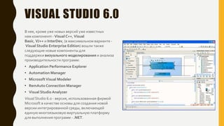 VISUAL STUDIO 6.0
В нее, кроме уже новых версий уже известных
нам компонент - Visual C++, Visual
Basic, VJ++ и InterDev, (в максимальном варианте -
Visual Studio Enterprise Edition) вошли также
следующие новые компоненты для
поддержки визуального моделирования и анализа
производительности программ:
• Application Performance Explorer
• Automation Manager
• MicrosoftVisual Modeler
• RemAuto Connection Manager
• Visual Studio Analyzer
Visual Studio 6.0 - версия, использованная фирмой
Microsoft в качестве основы для создания новой
версии интегрированной среды, включающей
единую многоязыковую виртуальную платформу
для выполнения программ - .NET.
 