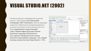 VISUAL STUDIO.NET (2002)
Наиболее важное нововведение в данной
версии - реализация многоязыковой
платформы .NET Framework, обеспечивающей
надежное и безопасное программирование с
полным контролем типов и безопасности на
базе управляемого кода (managed
code), общей инфраструктуры языков
(Common Language Infrastructure -
CLI), единого промежуточного языка
(Common Intermediate Language - CIL), общей
системы типов (CommonType System - CTS).
 