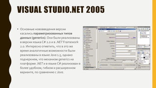 VISUAL STUDIO.NET 2005
• Основные нововведения версии
касались параметризованных типов
данных (generics).Они были реализованы
в версии языка C# 2.0 и в .NET Framework
2.0. Интересно отметить, что в это же
время аналогичные возможности были
реализованы в языке Java 1.5, однако
подчеркнем, что механизм generics на
платформе .NET и в языке C# реализован в
более удобном, гибком и расширенном
варианте, по сравнению с Java.
 