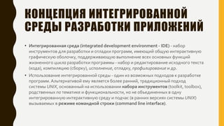 КОНЦЕПЦИЯ ИНТЕГРИРОВАННОЙ
СРЕДЫ РАЗРАБОТКИ ПРИЛОЖЕНИЙ
• Интегрированная среда (integrated development environment - IDE) - набор
инструментов для разработки и отладки программ, имеющий общую интерактивную
графическую оболочку, поддерживающую выполнение всех основных функций
жизненного цикла разработки программы - набор и редактирование исходного текста
(кода), компиляцию (сборку), исполнение, отладку, профилирование и др.
• Использование интегрированной среды - один из возможных подходов к разработке
программ.Альтернативой ему является более ранний, традиционный подход
системы UNIX, основанный на использовании набора инструментов (toolkit, toolbox),
родственных по тематике и функциональности, но не объединенных в одну
интегрированную интерактивную среду и подчас (в ранних версиях системы UNIX)
вызываемых в режиме командной строки (command line interface).
 