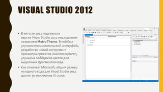 VISUAL STUDIO 2012
• В августе 2012 года вышла
версия Visual Studio 2012 под кодовым
названием MetroTheme. В ней был
улучшен пользовательский интерфейс,
разработан новый инструмент
просмотра проектов (solution explorer),
улучшена поддержка цветов для
выделения фрагментов кода.
• Как отмечает Microsoft, общий размер
исходного кода для Visual Studio 2012
достиг 50 миллионов (!) строк.
 