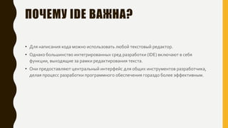 ПОЧЕМУ IDE ВАЖНА?
• Для написания кода можно использовать любой текстовый редактор.
• Однако большинство интегрированных сред разработки (IDE) включают в себя
функции, выходящие за рамки редактирования текста.
• Они предоставляют центральный интерфейс для общих инструментов разработчика,
делая процесс разработки программного обеспечения гораздо более эффективным.
 