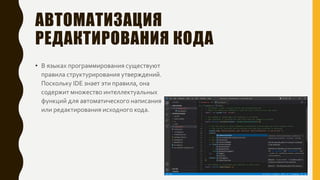 АВТОМАТИЗАЦИЯ
РЕДАКТИРОВАНИЯ КОДА
• В языках программирования существуют
правила структурирования утверждений.
Поскольку IDE знает эти правила, она
содержит множество интеллектуальных
функций для автоматического написания
или редактирования исходного кода.
 