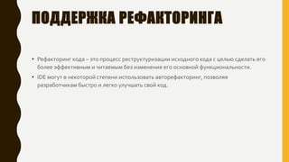 ПОДДЕРЖКА РЕФАКТОРИНГА
• Рефакторинг кода – это процесс реструктуризации исходного кода с целью сделать его
более эффективным и читаемым без изменения его основной функциональности.
• IDE могут в некоторой степени использовать авторефакторинг, позволяя
разработчикам быстро и легко улучшать свой код.
 