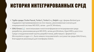 ИСТОРИЯ ИНТЕГРИРОВАННЫХ СРЕД
• Турбо-среды (Turbo Pascal,Turbo C,Turbo C++, Delphi и др.) фирмы Borland для
поддержки программирования на этих языках, реализованные сначала для
операционной системы MS DOS, затем - для ОСWindows;
• GNU Emacs [2] - многоязыковая и многоплатформная интегрированная среда
разработки, реализованная для MS DOS, затем дляWindows,OpenVMS и для Linux.
Среди сотрудников моей группы разработчиков, работавших с фирмой Sun
Microsystems в 1990-х гг., было немало пользователей и энтузиастов среды GNU Emacs,
благодаря ее реализации для платформы Solaris.
 
