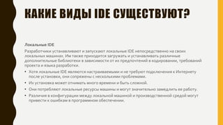 КАКИЕ ВИДЫ IDE СУЩЕСТВУЮТ?
Локальные IDE
Разработчики устанавливают и запускают локальные IDE непосредственно на своих
локальных машинах. Им также приходится загружать и устанавливать различные
дополнительные библиотеки в зависимости от их предпочтений в кодировании, требований
проекта и языка разработки.
• Хотя локальные IDE являются настраиваемыми и не требуют подключения к Интернету
после установки, они сопряжены с несколькими проблемами.
• Их установка может отнимать много времени и быть сложной.
• Они потребляют локальные ресурсы машины и могут значительно замедлить ее работу.
• Различия в конфигурации между локальной машиной и производственной средой могут
привести к ошибкам в программном обеспечении.
 