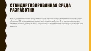 СТАНДАРТИЗИРОВАННАЯ СРЕДА
РАЗРАБОТКИ
Команды разработчиков программного обеспечения могут централизованно настроить
облачную IDE для создания стандартной среды разработки. Этот метод помогает им
избежать ошибок, которые могут возникнуть из-за различий в конфигурации локальной
машины.
 