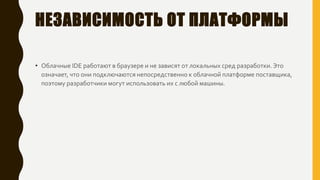 НЕЗАВИСИМОСТЬ ОТ ПЛАТФОРМЫ
• Облачные IDE работают в браузере и не зависят от локальных сред разработки. Это
означает, что они подключаются непосредственно к облачной платформе поставщика,
поэтому разработчики могут использовать их с любой машины.
 