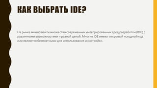 КАК ВЫБРАТЬ IDE?
На рынке можно найти множество современных интегрированных сред разработки (IDE) с
различными возможностями и разной ценой. Многие IDE имеют открытый исходный код
или являются бесплатными для использования и настройки.
 