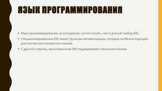 ЯЗЫК ПРОГРАММИРОВАНИЯ
• Язык программирования, на котором вы хотите писать, часто диктует выбор IDE.
• Специализированные IDE имеют функции автоматизации, которые особенно подходят
для синтаксиса конкретных языков.
• С другой стороны, мультиязычные IDE поддерживают несколько языков.
 