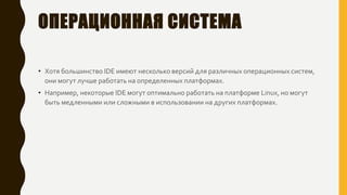 ОПЕРАЦИОННАЯ СИСТЕМА
• Хотя большинство IDE имеют несколько версий для различных операционных систем,
они могут лучше работать на определенных платформах.
• Например, некоторые IDE могут оптимально работать на платформе Linux, но могут
быть медленными или сложными в использовании на других платформах.
 
