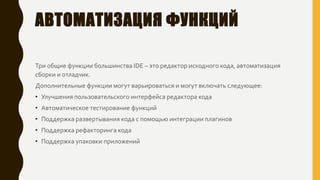 АВТОМАТИЗАЦИЯ ФУНКЦИЙ
Три общие функции большинства IDE – это редактор исходного кода, автоматизация
сборки и отладчик.
Дополнительные функции могут варьироваться и могут включать следующее:
• Улучшения пользовательского интерфейса редактора кода
• Автоматическое тестирование функций
• Поддержка развертывания кода с помощью интеграции плагинов
• Поддержка рефакторинга кода
• Поддержка упаковки приложений
 