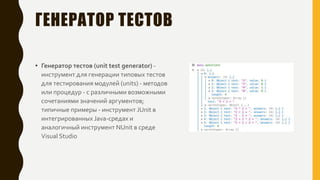 ГЕНЕРАТОР ТЕСТОВ
• Генератор тестов (unit test generator) -
инструмент для генерации типовых тестов
для тестирования модулей (units) - методов
или процедур - с различными возможными
сочетаниями значений аргументов;
типичные примеры - инструмент JUnit в
интегрированных Java-средах и
аналогичный инструмент NUnit в среде
Visual Studio
 