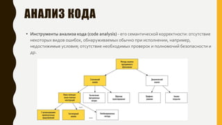 АНАЛИЗ КОДА
• Инструменты анализа кода (code analysis) - его семантической корректности: отсутствие
некоторых видов ошибок, обнаруживаемых обычно при исполнении, например,
недостижимые условия; отсутствие необходимых проверок и полномочий безопасности и
др.
 