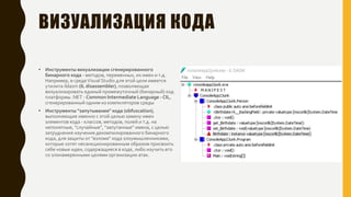 ВИЗУАЛИЗАЦИЯ КОДА
• Инструменты визуализации сгенерированного
бинарного кода - методов, переменных, их имен и т.д.
Например, в средеVisual Studio для этой цели имеется
утилита ildasm (IL disassembler), позволяющая
визуализировать единый промежуточный (бинарный) код
платформы .NET - Common Intermediate Language - CIL,
сгенерированный одним из компиляторов среды
• Инструменты "запутывания" кода (obfuscation),
выполняющие именно с этой целью замену имен
элементов кода - классов, методов, полей и т.д. на
непонятные, "случайные", "запутанные" имена, с целью
затруднения изучения декомпилированного бинарного
кода, для защиты от "взлома" кода злоумышленниками,
которые хотят несанкционированным образом присвоить
себе новые идеи, содержащиеся в коде, либо изучить его
со злонамеренными целями организации атак.
 