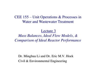 CEE 155
CEE 155 Unit Operations & Processes in
Unit Operations & Processes in
Water and Wastewater Treatment
Water and Wastewater Treatment
Lecture 3
Lecture 3
Mass Balances, Ideal Flow Models, &
Mass Balances, Ideal Flow Models, &
Mass Balances, Ideal Flow Models, &
Mass Balances, Ideal Flow Models, &
Comparison of Ideal Reactor Performance
Comparison of Ideal Reactor Performance
Dr. Minghua Li and Dr. Eric M.V. Hoek
Dr. Minghua Li and Dr. Eric M.V. Hoek
Civil & Environmental Engineering
Civil & Environmental Engineering
 