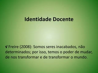 Identidade Docente
√ Freire (2008): Somos seres inacabados, não
determinados; por isso, temos o poder de mudar,
de nos transformar e de transformar o mundo.
 