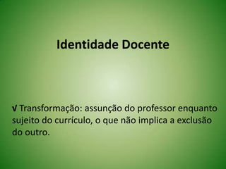 Identidade Docente
√ Transformação: assunção do professor enquanto
sujeito do currículo, o que não implica a exclusão
do outro.
 