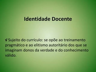 Identidade Docente
√ Sujeito do currículo: se opõe ao treinamento
pragmático e ao elitismo autoritário dos que se
imaginam donos da verdade e do conhecimento
válido.
 