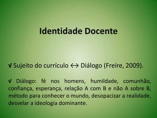 Identidade Docente
√ Sujeito do currículo ↔ Diálogo (Freire, 2009).
√ Diálogo: fé nos homens, humildade, comunhão,
confiança, esperança, relação A com B e não A sobre B,
método para conhecer o mundo, desopacizar a realidade,
desvelar a ideologia dominante.
 
