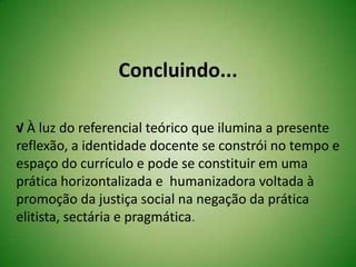 Concluindo...
√ À luz do referencial teórico que ilumina a presente
reflexão, a identidade docente se constrói no tempo e
espaço do currículo e pode se constituir em uma
prática horizontalizada e humanizadora voltada à
promoção da justiça social na negação da prática
elitista, sectária e pragmática.
 