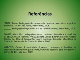 Referências
FREIRE, Paulo. Pedagogia da autonomia: saberes necessários à prática
educativa. 37. ed. São Paulo, Paz e Terra, 2008.
______. Pedagogia do oprimido. 48. ed. Rio de Janeiro, Paz e Terra, 2009.
GOMES, Nilma Lino. Indagações sobre currículo: diversidade e currículo.
In: BEAUCHAMP, Jeanete; PAGEL, Sandra Denise & NASCIMENTO, Aricélia
Ribeiro do. (Orgs.) Indagações sobre currículo. Brasíilia, Ministério da
Educação, Secretaria de Educação Básica, 2007.
MARCELO, Carlos. A identidade docente: constantes e desafios. In:
Revista Brasileira de Pesquisa sobre formação docente. Belo Horizonte: v.
1 (1): 109-131, ago-dez, 2009.
 