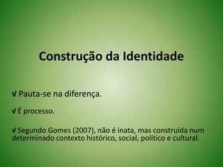 Construção da Identidade
√ Pauta-se na diferença.
√ É processo.
√ Segundo Gomes (2007), não é inata, mas construída num
determinado contexto histórico, social, político e cultural.
 