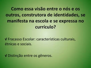 Como essa visão entre o nós e os
outros, construtora de identidades, se
manifesta na escola e se expressa no
currículo?
√ Fracasso Escolar: características culturais,
étnicas e sociais.
√ Distinção entre os gêneros.
 
