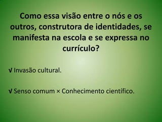 Como essa visão entre o nós e os
outros, construtora de identidades, se
manifesta na escola e se expressa no
currículo?
√ Invasão cultural.
√ Senso comum × Conhecimento científico.
 