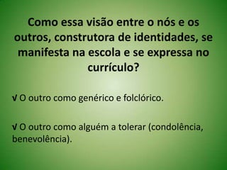 Como essa visão entre o nós e os
outros, construtora de identidades, se
manifesta na escola e se expressa no
currículo?
√ O outro como genérico e folclórico.
√ O outro como alguém a tolerar (condolência,
benevolência).
 