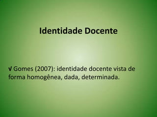 Identidade Docente
√ Gomes (2007): identidade docente vista de
forma homogênea, dada, determinada.
 