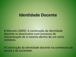 Identidade Docente
√ Marcelo (2009): A construção da identidade
docente se desenvolve num processo de
interpretação de si mesmo dentro de um certo
contexto.
√ Construção da identidade docente na contextura da
escola e da sociedade.
 