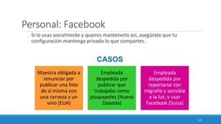 Personal: Facebook
Si lo usas socialmente y quieres mantenerlo así, asegúrate que tu
configuración mantenga privado lo que compartes.
CASOS
Maestra obligada a
renunciar por
publicar una foto
de sí misma con
una cerveza y un
vino (EUA)
Empleada
despedida por
publicar que
trabajaba como
pisapapeles (Nueva
Zelanda)
Empleada
despedida por
reportarse con
migraña y sensible
a la luz, y usar
Facebook (Suiza)
13
 