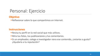 Personal: Ejercicio
Objetivo
▪Reflexionar sobre lo que compartimos en Internet.
Instrucciones
▪Revisa tu perfil en la red social que más utilices.
▪Mira tus fotos, tus publicaciones y tus comentarios.
▪Si un empleador, colega o investigador viera ese contenido, ¿estarías a gusto?
¿Ayudaría a tu reputación?
15
 