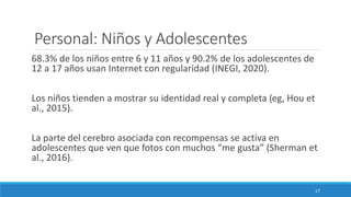 Personal: Niños y Adolescentes
68.3% de los niños entre 6 y 11 años y 90.2% de los adolescentes de
12 a 17 años usan Internet con regularidad (INEGI, 2020).
Los niños tienden a mostrar su identidad real y completa (eg, Hou et
al., 2015).
La parte del cerebro asociada con recompensas se activa en
adolescentes que ven que fotos con muchos “me gusta” (Sherman et
al., 2016).
17
 