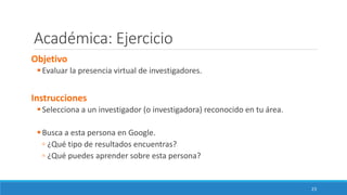 Académica: Ejercicio
Objetivo
▪Evaluar la presencia virtual de investigadores.
Instrucciones
▪Selecciona a un investigador (o investigadora) reconocido en tu área.
▪Busca a esta persona en Google.
▫ ¿Qué tipo de resultados encuentras?
▫ ¿Qué puedes aprender sobre esta persona?
23
 