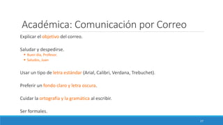 Académica: Comunicación por Correo
Explicar el objetivo del correo.
Saludar y despedirse.
▪ Buen día, Profesor.
▪ Saludos, Juan
Usar un tipo de letra estándar (Arial, Calibri, Verdana, Trebuchet).
Preferir un fondo claro y letra oscura.
Cuidar la ortografía y la gramática al escribir.
Ser formales.
27
 