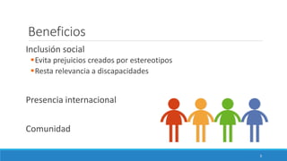 Beneficios
Inclusión social
▪Evita prejuicios creados por estereotipos
▪Resta relevancia a discapacidades
Presencia internacional
Comunidad
3
 