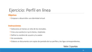 Ejercicio: Perfil en línea
Objetivo
▪ Empezar a desarrollar una identidad virtual.
Instrucciones
▪ Selecciona al menos un sitio de los revisados.
▪ Crea una cuenta (o si ya la tienes, mejórala).
▪ Define tu nombre de usuario y tu avatar.
▪ Sé consistente.
▪ Elabora un documento con copias de pantalla de tus perfiles y las ligas correspondientes.
Valor: 5 puntos
39
 
