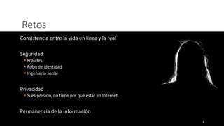 Retos
Consistencia entre la vida en línea y la real
Seguridad
▪ Fraudes
▪ Robo de identidad
▪ Ingeniería social
Privacidad
▪ Si es privado, no tiene por qué estar en Internet.
Permanencia de la información
4
 