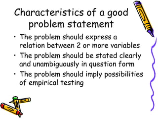 Characteristics of a good
problem statement
• The problem should express a
relation between 2 or more variables
• The problem should be stated clearly
and unambiguously in question form
• The problem should imply possibilities
of empirical testing
 