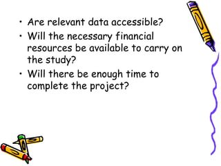 • Are relevant data accessible?
• Will the necessary financial
resources be available to carry on
the study?
• Will there be enough time to
complete the project?
 